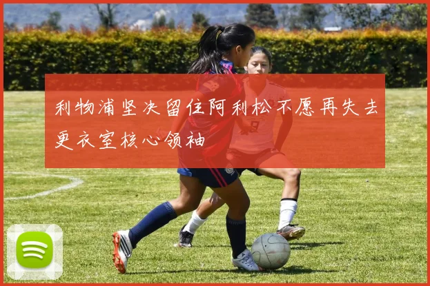 利物浦坚决留住阿利松不愿再失去更衣室核心领袖