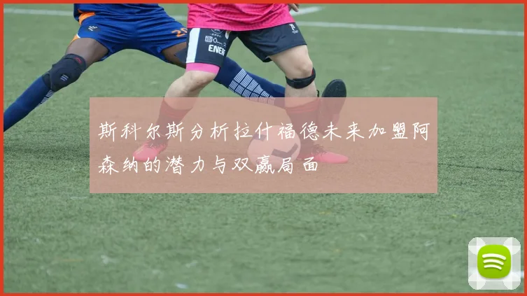 斯科尔斯分析拉什福德未来加盟阿森纳的潜力与双赢局面
