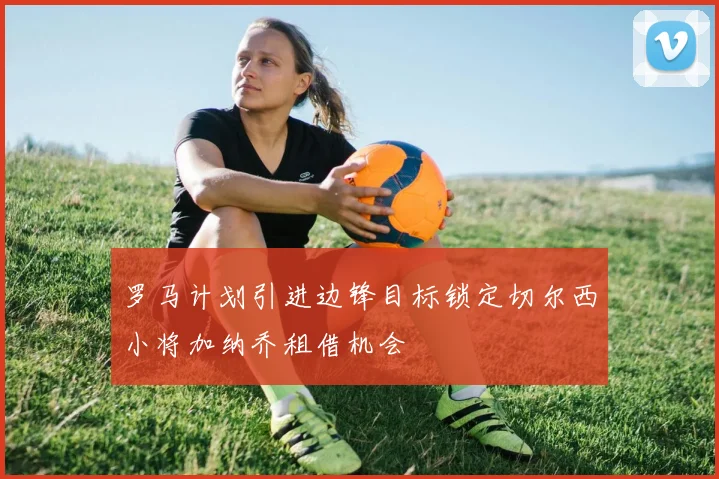 罗马计划引进边锋目标锁定切尔西小将加纳乔租借机会
