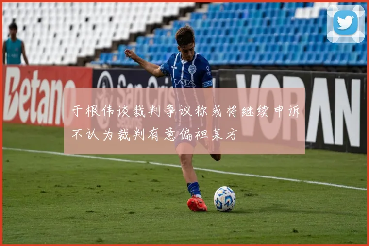 于根伟谈裁判争议称或将继续申诉不认为裁判有意偏袒某方