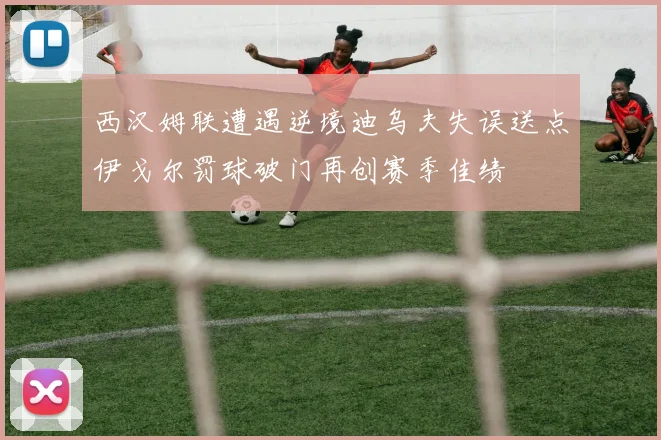西汉姆联遭遇逆境迪乌夫失误送点伊戈尔罚球破门再创赛季佳绩