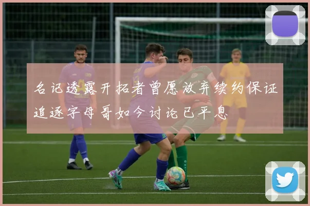 名记透露开拓者曾愿放弃续约保证追逐字母哥如今讨论已平息