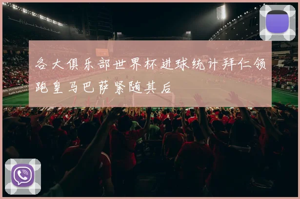 各大俱乐部世界杯进球统计拜仁领跑皇马巴萨紧随其后