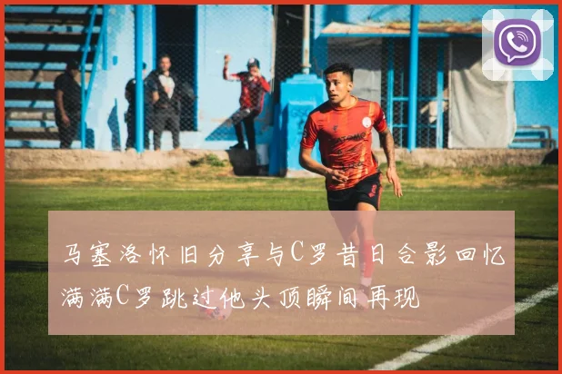 马塞洛怀旧分享与C罗昔日合影回忆满满C罗跳过他头顶瞬间再现