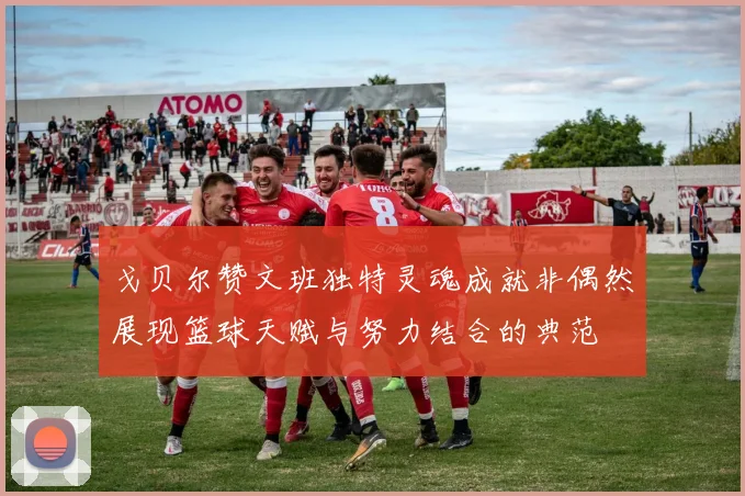 戈贝尔赞文班独特灵魂成就非偶然展现篮球天赋与努力结合的典范