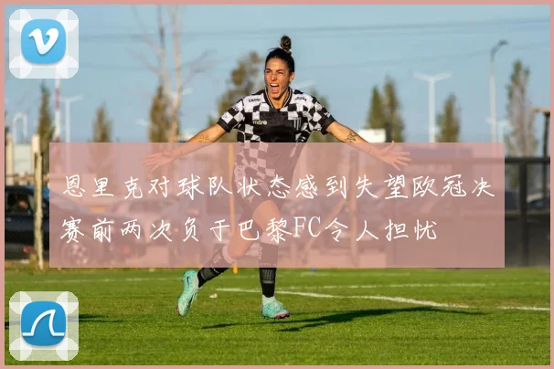 恩里克对球队状态感到失望欧冠决赛前两次负于巴黎FC令人担忧