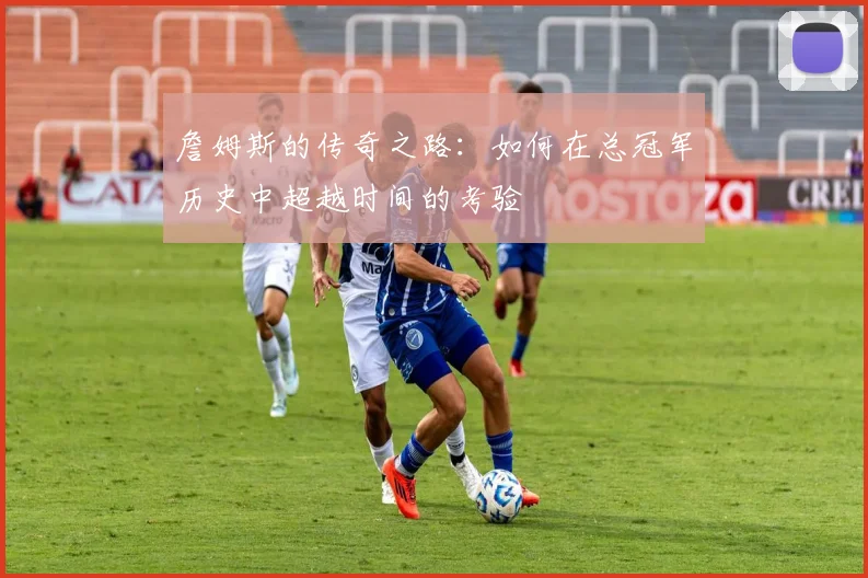 詹姆斯的传奇之路：如何在总冠军历史中超越时间的考验