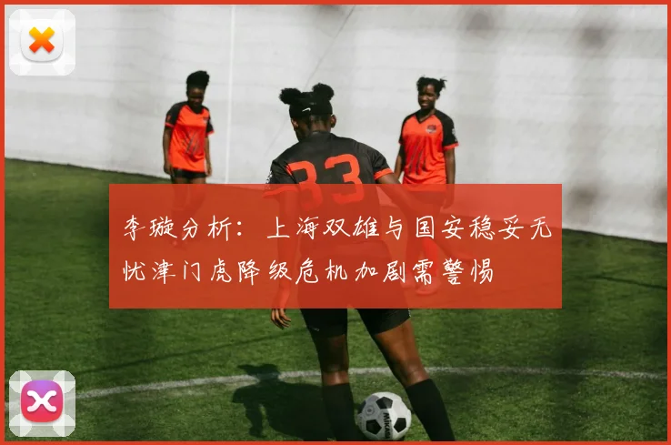 李璇分析：上海双雄与国安稳妥无忧津门虎降级危机加剧需警惕