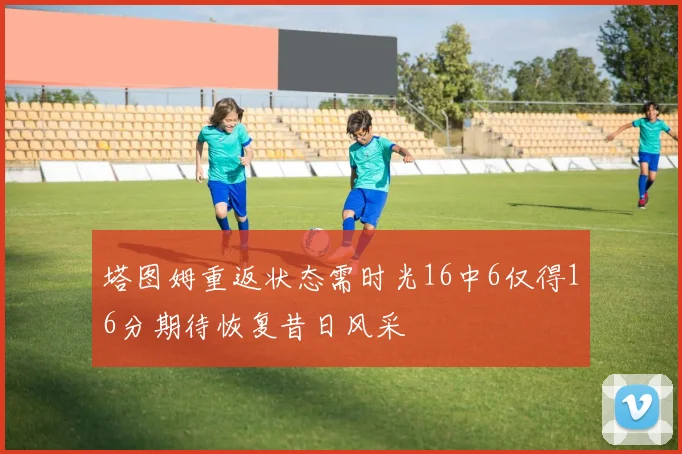 塔图姆重返状态需时光16中6仅得16分期待恢复昔日风采